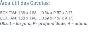 Área útil das Gavetas: BOX TAM: 1.38 x 1.88. L 0.54 x P 57 x A 17. BOX TAM: 1.58 x 1.98. L 0.59 x P 57 x A 17. Obs. L = largura, P= profundidade, A = altura. 
