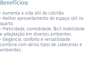 Benefícios: • Aumenta a vida útil do colchão. • Melhor aproveitamento do espaço útil no quarto. • Praticidade, comodidade, fácil mobilidade e adaptação em diversos ambientes. • Elegância, conforto e versatilidade: combina com vários tipos de cabeceiras e ambientes. 