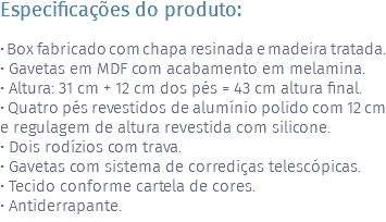 Especificações do produto: • Box fabricado com chapa resinada e madeira tratada. • Gavetas em MDF com acabamento em melamina. • Altura: 31 cm + 12 cm dos pés = 43 cm altura final. • Quatro pés revestidos de alumínio polido com 12 cm e regulagem de altura revestida com silicone. • Dois rodízios com trava. • Gavetas com sistema de corrediças telescópicas. • Tecido conforme cartela de cores. • Antiderrapante.