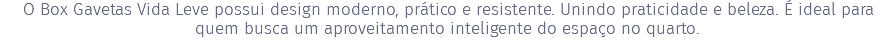 O Box Gavetas Vida Leve possui design moderno, prático e resistente. Unindo praticidade e beleza. É ideal para quem busca um aproveitamento inteligente do espaço no quarto.