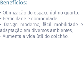 Benefícios: • Otimização do espaço útil no quarto. • Praticidade e comodidade; • Design moderno, fácil mobilidade e adaptação em diversos ambientes; • Aumenta a vida útil do colchão. 