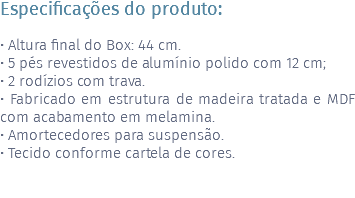 Especificações do produto: • Altura final do Box: 44 cm. • 5 pés revestidos de alumínio polido com 12 cm; • 2 rodízios com trava. • Fabricado em estrutura de madeira tratada e MDF com acabamento em melamina. • Amortecedores para suspensão. • Tecido conforme cartela de cores. 