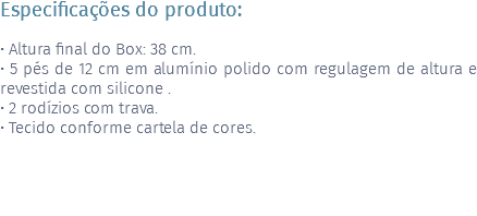 Especificações do produto: • Altura final do Box: 38 cm. • 5 pés de 12 cm em alumínio polido com regulagem de altura e revestida com silicone . • 2 rodízios com trava. • Tecido conforme cartela de cores. 