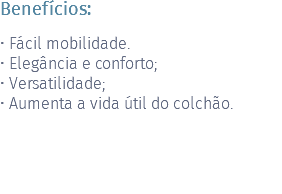 Benefícios: • Fácil mobilidade. • Elegância e conforto; • Versatilidade; • Aumenta a vida útil do colchão.