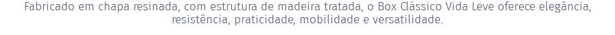 Fabricado em chapa resinada, com estrutura de madeira tratada, o Box Clássico Vida Leve oferece elegância, resistência, praticidade, mobilidade e versatilidade.