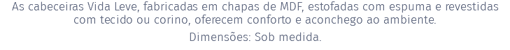 As cabeceiras Vida Leve, fabricadas em chapas de MDF, estofadas com espuma e revestidas com tecido ou corino, oferecem conforto e aconchego ao ambiente. Dimensões: Sob medida.