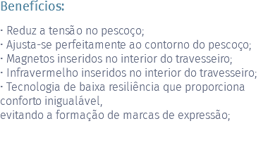 Benefícios: • Reduz a tensão no pescoço; • Ajusta-se perfeitamente ao contorno do pescoço; • Magnetos inseridos no interior do travesseiro; • Infravermelho inseridos no interior do travesseiro; • Tecnologia de baixa resiliência que proporciona conforto inigualável, evitando a formação de marcas de expressão; 