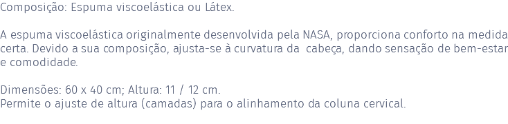 Composição: Espuma viscoelástica ou Látex. A espuma viscoelástica originalmente desenvolvida pela NASA, proporciona conforto na medida certa. Devido a sua composição, ajusta-se à curvatura da cabeça, dando sensação de bem-estar e comodidade. Dimensões: 60 x 40 cm; Altura: 11 / 12 cm. Permite o ajuste de altura (camadas) para o alinhamento da coluna cervical. 