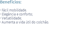 Benefícios: • Fácil mobilidade. • Elegância e conforto; • Versatilidade; • Aumenta a vida útil do colchão.