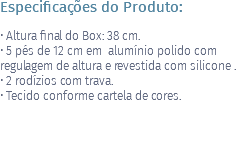 Especificações do Produto: • Altura final do Box: 38 cm. • 5 pés de 12 cm em alumínio polido com regulagem de altura e revestida com silicone . • 2 rodízios com trava. • Tecido conforme cartela de cores. 