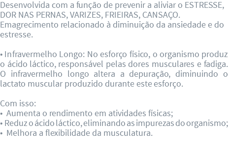 Desenvolvida com a função de prevenir a aliviar o ESTRESSE, DOR NAS PERNAS, VARIZES, FRIEIRAS, CANSAÇO. Emagrecimento relacionado à diminuição da ansiedade e do estresse. • Infravermelho Longo: No esforço físico, o organismo produz o ácido láctico, responsável pelas dores musculares e fadiga. O infravermelho longo altera a depuração, diminuindo o lactato muscular produzido durante este esforço. Com isso: • Aumenta o rendimento em atividades físicas; • Reduz o ácido láctico, eliminando as impurezas do organismo; • Melhora a flexibilidade da musculatura. 