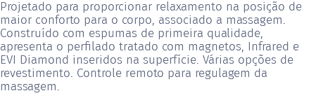 Projetado para proporcionar relaxamento na posição de maior conforto para o corpo, associado a massagem. Construído com espumas de primeira qualidade, apresenta o perfilado tratado com magnetos, Infrared e EVI Diamond inseridos na superfície. Várias opções de revestimento. Controle remoto para regulagem da massagem. 