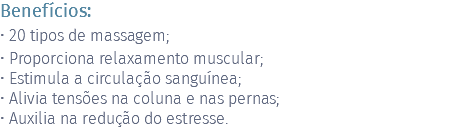 Benefícios: • 20 tipos de massagem; • Proporciona relaxamento muscular; • Estimula a circulação sanguínea; • Alivia tensões na coluna e nas pernas; • Auxilia na redução do estresse.