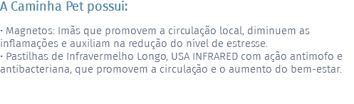 A Caminha Pet possui: • Magnetos: Imãs que promovem a circulação local, diminuem as inflamações e auxiliam na redução do nível de estresse. • Pastilhas de Infravermelho Longo, USA INFRARED com ação antimofo e antibacteriana, que promovem a circulação e o aumento do bem-estar. 