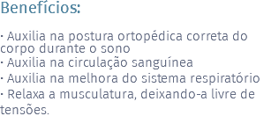 Benefícios: • Auxilia na postura ortopédica correta do corpo durante o sono • Auxilia na circulação sanguínea • Auxilia na melhora do sistema respiratório • Relaxa a musculatura, deixando-a livre de tensões.