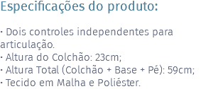 Especificações do produto: • Dois controles independentes para articulação. • Altura do Colchão: 23cm; • Altura Total (Colchão + Base + Pé): 59cm; • Tecido em Malha e Poliéster.