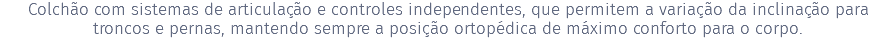 Colchão com sistemas de articulação e controles independentes, que permitem a variação da inclinação para troncos e pernas, mantendo sempre a posição ortopédica de máximo conforto para o corpo.