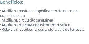 Benefícios: • Auxilia na postura ortopédica correta do corpo durante o sono • Auxilia na circulação sanguínea • Auxilia na melhora do sistema respiratório • Relaxa a musculatura, deixando-a livre de tensões. 