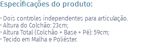 Especificações do produto: • Dois controles independentes para articulação. • Altura do Colchão: 23cm; • Altura Total (Colchão + Base + Pé): 59cm; • Tecido em Malha e Poliéster.