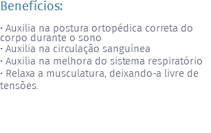 Benefícios: • Auxilia na postura ortopédica correta do corpo durante o sono • Auxilia na circulação sanguínea • Auxilia na melhora do sistema respiratório • Relaxa a musculatura, deixando-a livre de tensões.