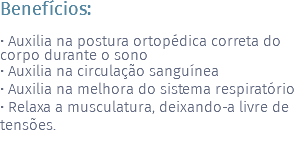 Benefícios: • Auxilia na postura ortopédica correta do corpo durante o sono • Auxilia na circulação sanguínea • Auxilia na melhora do sistema respiratório • Relaxa a musculatura, deixando-a livre de tensões.