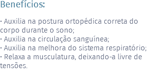 Benefícios: • Auxilia na postura ortopédica correta do corpo durante o sono; • Auxilia na circulação sanguínea; • Auxilia na melhora do sistema respiratório; • Relaxa a musculatura, deixando-a livre de tensões. 