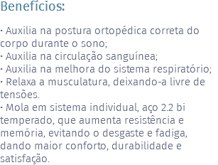 Benefícios: • Auxilia na postura ortopédica correta do corpo durante o sono; • Auxilia na circulação sanguínea; • Auxilia na melhora do sistema respiratório; • Relaxa a musculatura, deixando-a livre de tensões. • Mola em sistema individual, aço 2.2 bi temperado, que aumenta resistência e memória, evitando o desgaste e fadiga, dando maior conforto, durabilidade e satisfação.