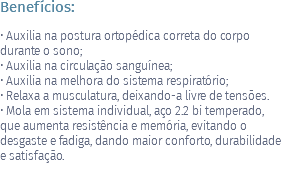 Benefícios: • Auxilia na postura ortopédica correta do corpo durante o sono; • Auxilia na circulação sanguínea; • Auxilia na melhora do sistema respiratório; • Relaxa a musculatura, deixando-a livre de tensões. • Mola em sistema individual, aço 2.2 bi temperado, que aumenta resistência e memória, evitando o desgaste e fadiga, dando maior conforto, durabilidade e satisfação.