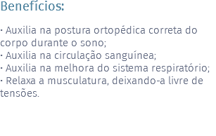 Benefícios: • Auxilia na postura ortopédica correta do corpo durante o sono; • Auxilia na circulação sanguínea; • Auxilia na melhora do sistema respiratório; • Relaxa a musculatura, deixando-a livre de tensões. 