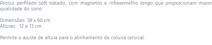 Possui perfilado soft tratado, com magnetos e infravemelho longo que proporcionam maior qualidade do sono. Dimensões: 38 x 60 cm Alturas: 12 e 13 cm Permite o ajuste de altura para o alinhamento da coluna cervical. 