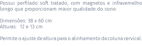 Possui perfilado soft tratado, com magnetos e infravemelho longo que proporcionam maior qualidade do sono. Dimensões: 38 x 60 cm Alturas: 12 e 13 cm Permite o ajuste de altura para o alinhamento da coluna cervical. 