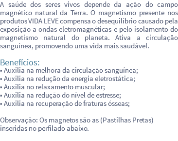 A saúde dos seres vivos depende da ação do campo magnético natural da Terra. O magnetismo presente nos produtos VIDA LEVE compensa o desequilíbrio causado pela exposição a ondas eletromagnéticas e pelo isolamento do magnetismo natural do planeta. Ativa a circulação sanguínea, promovendo uma vida mais saudável. Benefícios: • Auxilia na melhora da circulação sanguínea; • Auxilia na redução da energia eletrostática; • Auxilia no relaxamento muscular; • Auxilia na redução do nível de estresse; • Auxilia na recuperação de fraturas ósseas; Observação: Os magnetos são as (Pastilhas Pretas) inseridas no perfilado abaixo. 