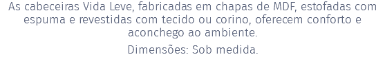 As cabeceiras Vida Leve, fabricadas em chapas de MDF, estofadas com espuma e revestidas com tecido ou corino, oferecem conforto e aconchego ao ambiente. Dimensões: Sob medida.