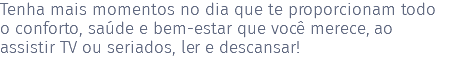 Tenha mais momentos no dia que te proporcionam todo o conforto, saúde e bem-estar que você merece, ao assistir TV ou seriados, ler e descansar! 