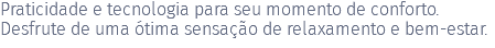 Praticidade e tecnologia para seu momento de conforto. Desfrute de uma ótima sensação de relaxamento e bem-estar. 