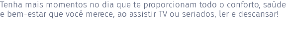 Tenha mais momentos no dia que te proporcionam todo o conforto, saúde e bem-estar que você merece, ao assistir TV ou seriados, ler e descansar! 