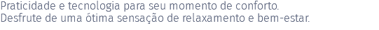 Praticidade e tecnologia para seu momento de conforto. Desfrute de uma ótima sensação de relaxamento e bem-estar. 