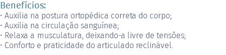 Benefícios: • Auxilia na postura ortopédica correta do corpo; • Auxilia na circulação sanguínea; • Relaxa a musculatura, deixando-a livre de tensões; • Conforto e praticidade do articulado reclinável.