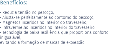 Benefícios: • Reduz a tensão no pescoço; • Ajusta-se perfeitamente ao contorno do pescoço; • Magnetos inseridos no interior do travesseiro; • Infravermelho inseridos no interior do travesseiro; • Tecnologia de baixa resiliência que proporciona conforto inigualável, evitando a formação de marcas de expressão; 