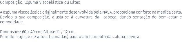 Composição: Espuma viscoelástica ou Látex. A espuma viscoelástica originalmente desenvolvida pela NASA, proporciona conforto na medida certa. Devido a sua composição, ajusta-se à curvatura da cabeça, dando sensação de bem-estar e comodidade. Dimensões: 60 x 40 cm; Altura: 11 / 12 cm. Permite o ajuste de altura (camadas) para o alinhamento da coluna cervical. 