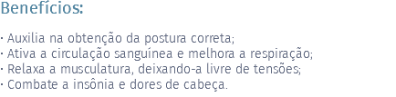 Benefícios: • Auxilia na obtenção da postura correta; • Ativa a circulação sanguínea e melhora a respiração; • Relaxa a musculatura, deixando-a livre de tensões; • Combate a insônia e dores de cabeça.