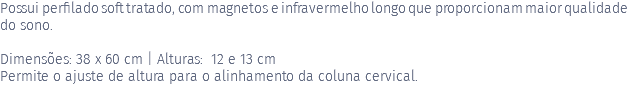 Possui perfilado soft tratado, com magnetos e infravermelho longo que proporcionam maior qualidade do sono. Dimensões: 38 x 60 cm | Alturas: 12 e 13 cm Permite o ajuste de altura para o alinhamento da coluna cervical. 