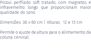 Possui perfilado soft tratado, com magnetos e infravemelho longo que proporcionam maior qualidade do sono. Dimensões: 38 x 60 cm | Alturas: 12 e 13 cm Permite o ajuste de altura para o alinhamento da coluna cervical. 